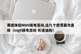 赛道体验MG6插电混动,这几个感受最为直接（mg6插电混动 长途油耗）