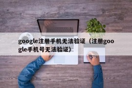 google注册手机无法验证（注册google手机号无法验证）