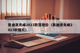 奥迪派克峰2023款落地价（奥迪派克峰2023款图片）