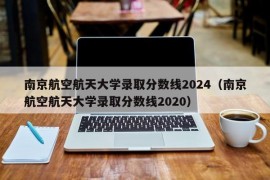 南京航空航天大学录取分数线2024（南京航空航天大学录取分数线2020）