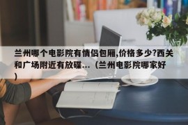 兰州哪个电影院有情侣包厢,价格多少?西关和广场附近有放碟...（兰州电影院哪家好）