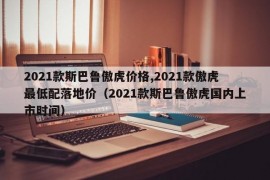 2021款斯巴鲁傲虎价格,2021款傲虎最低配落地价（2021款斯巴鲁傲虎国内上市时间）