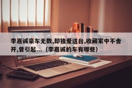 李嘉诚豪车无数,却独爱这台,收藏家中不舍开,曾引起...（李嘉诚的车有哪些）