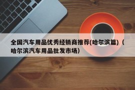 全国汽车用品优秀经销商推荐(哈尔滨篇)（哈尔滨汽车用品批发市场）