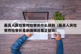 最高人民检察院检察长什么级别（最高人民检察院检察长是副国级还是正部级）