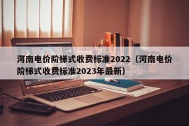 河南电价阶梯式收费标准2022（河南电价阶梯式收费标准2023年最新）