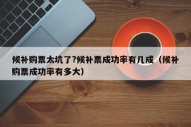 候补购票太坑了?候补票成功率有几成（候补购票成功率有多大）