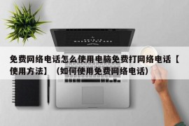 免费网络电话怎么使用电脑免费打网络电话【使用方法】（如何使用免费网络电话）