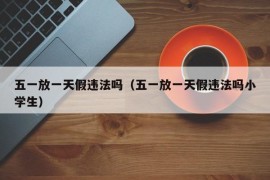 五一放一天假违法吗（五一放一天假违法吗小学生）