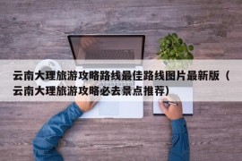 云南大理旅游攻略路线最佳路线图片最新版（云南大理旅游攻略必去景点推荐）