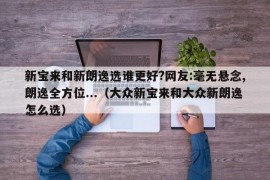 新宝来和新朗逸选谁更好?网友:毫无悬念,朗逸全方位...（大众新宝来和大众新朗逸怎么选）