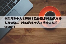 电动汽车十大名牌排名及价格,纯电动汽车排名及价格...（电动汽车十大名牌排名及价格50万）