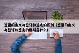 签署的含义与签订和签定的区别（签署的含义与签订和签定的区别是什么）