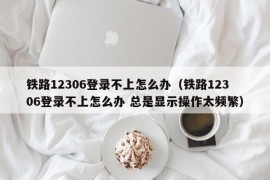 铁路12306登录不上怎么办（铁路12306登录不上怎么办 总是显示操作太频繁）