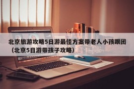 北京旅游攻略5日游最佳方案带老人小孩跟团（北京5日游带孩子攻略）