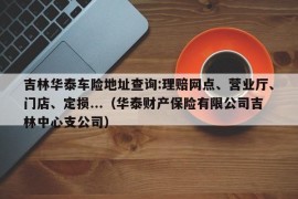 吉林华泰车险地址查询:理赔网点、营业厅、门店、定损...（华泰财产保险有限公司吉林中心支公司）