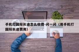 手机打国际长途怎么收费-问一问（用手机打国际长途费用）