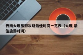 云南大理旅游攻略最佳时间一览表（大理 最佳旅游时间）