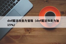 dnf魔法攻击力宝珠（dnf魔法攻击力加15%）