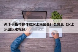 两个手指带你体验水上乐园是什么意思（水上乐园玩水视频）