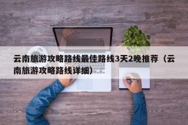 云南旅游攻略路线最佳路线3天2晚推荐（云南旅游攻略路线详细）