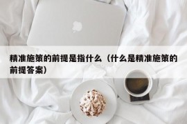 精准施策的前提是指什么（什么是精准施策的前提答案）