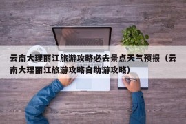 云南大理丽江旅游攻略必去景点天气预报（云南大理丽江旅游攻略自助游攻略）