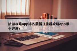 旅游攻略app排名最新（旅游攻略app哪个好用）