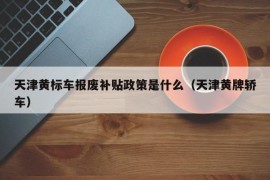 天津黄标车报废补贴政策是什么（天津黄牌轿车）