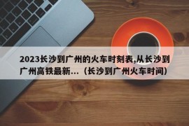 2023长沙到广州的火车时刻表,从长沙到广州高铁最新...（长沙到广州火车时间）