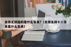 贪得无厌指的是什么生肖?（贪得无厌十二生肖是什么生肖）