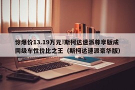 惊爆价13.19万元!斯柯达速派尊享版成同级车性价比之王（斯柯达速派豪华版）