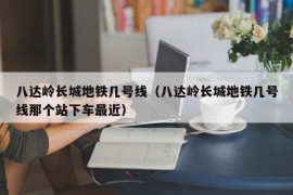 八达岭长城地铁几号线（八达岭长城地铁几号线那个站下车最近）