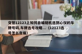 交管12123上如何自编随机选到心仪的车牌号码,车牌选号攻略...（12123选号怎么自编）