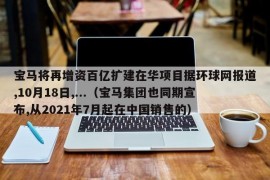 宝马将再增资百亿扩建在华项目据环球网报道,10月18日,...（宝马集团也同期宣布,从2021年7月起在中国销售的）