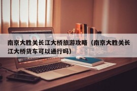 南京大胜关长江大桥旅游攻略（南京大胜关长江大桥货车可以通行吗）