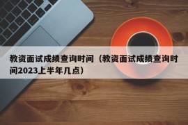 教资面试成绩查询时间（教资面试成绩查询时间2023上半年几点）