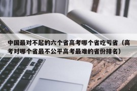 中国最对不起的六个省高考哪个省吃亏省（高考对哪个省最不公平高考最难的省份排名）