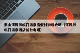 紫金河源御临门温泉度假村游玩攻略（河源御临门温泉酒店前台电话）