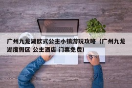 广州九龙湖欧式公主小镇游玩攻略（广州九龙湖度假区 公主酒店 门票免费）