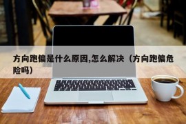 方向跑偏是什么原因,怎么解决（方向跑偏危险吗）