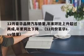 12月豪华品牌汽车销量,年末环比上升超过两成,年累同比下降...（12月份豪华suv销量）