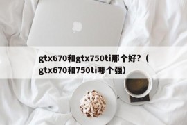 gtx670和gtx750ti那个好?（gtx670和750ti哪个强）