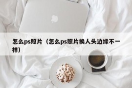 怎么ps照片（怎么ps照片换人头边缘不一样）