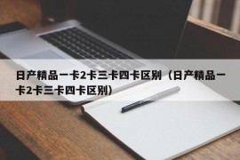 日产精品一卡2卡三卡四卡区别（日产精品一卡2卡三卡四卡区别）