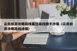 云南旅游攻略路线最佳路线图手抄报（云南旅游攻略路线详细）