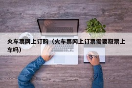 火车票网上订购（火车票网上订票需要取票上车吗）