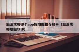 旅游攻略哪个app好地图推荐知乎（旅游攻略地图软件）