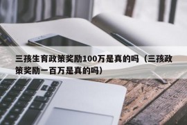 三孩生育政策奖励100万是真的吗（三孩政策奖励一百万是真的吗）