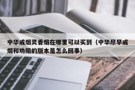 中华戒烟灵香烟在哪里可以买到（中华尽早戒烟和劝阻的版本是怎么回事）